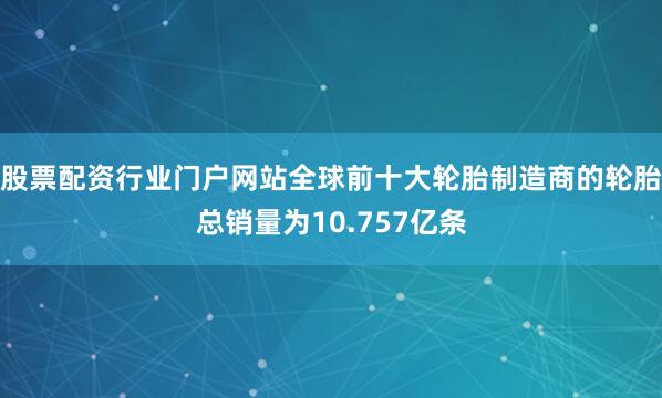 股票配资行业门户网站全球前十大轮胎制造商的轮胎总销量为10.757亿条