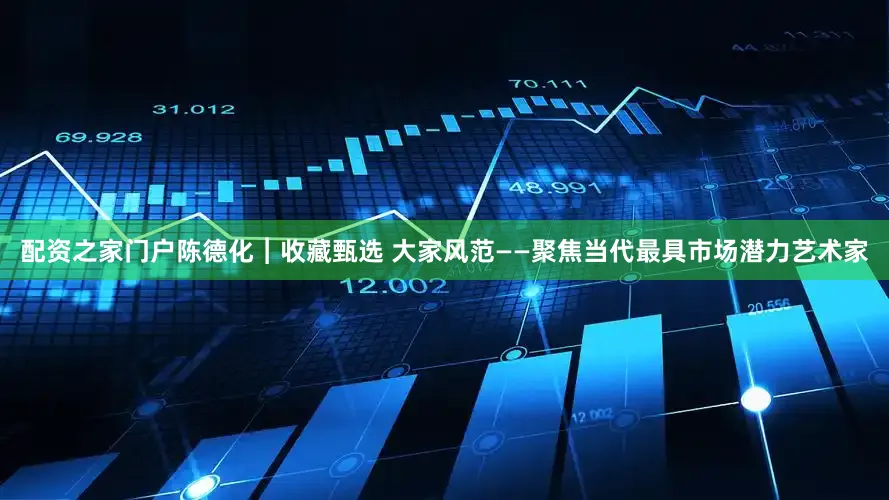 配资之家门户陈德化︱收藏甄选 大家风范——聚焦当代最具市场潜力艺术家