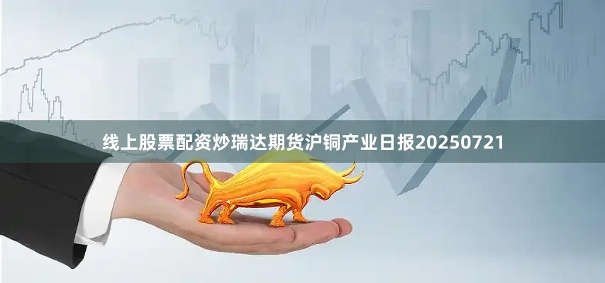 线上股票配资炒瑞达期货沪铜产业日报20250721