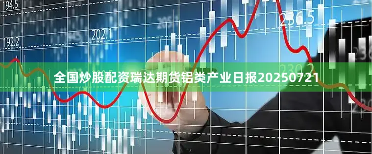 全国炒股配资瑞达期货铝类产业日报20250721