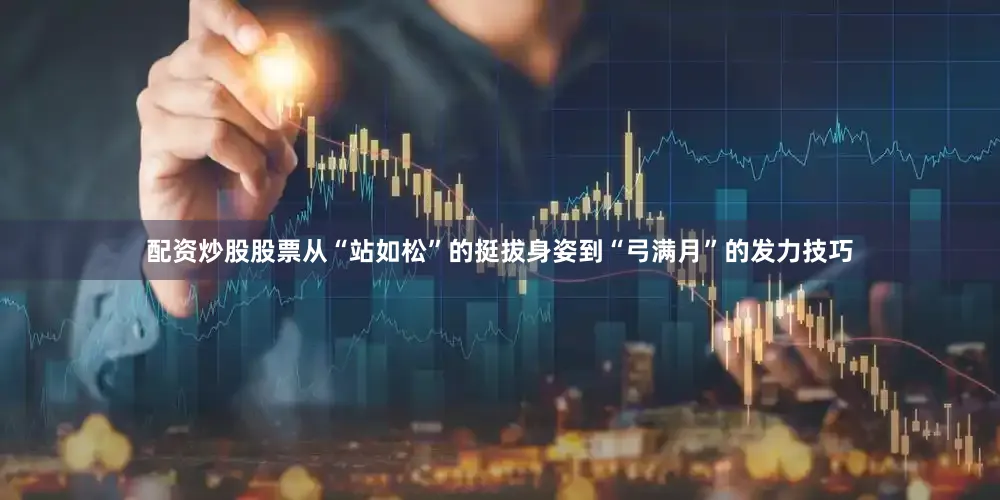 配资炒股股票从“站如松”的挺拔身姿到“弓满月”的发力技巧