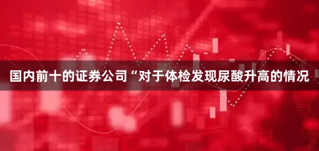 国内前十的证券公司“对于体检发现尿酸升高的情况