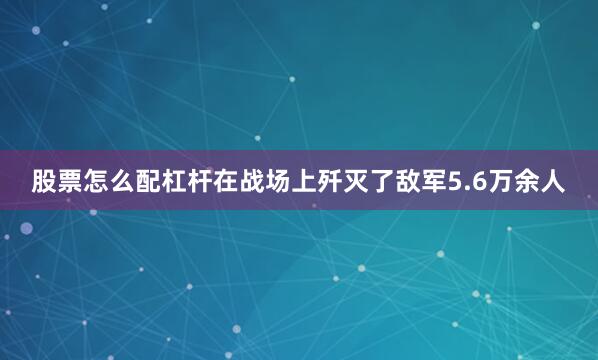 股票怎么配杠杆在战场上歼灭了敌军5.6万余人