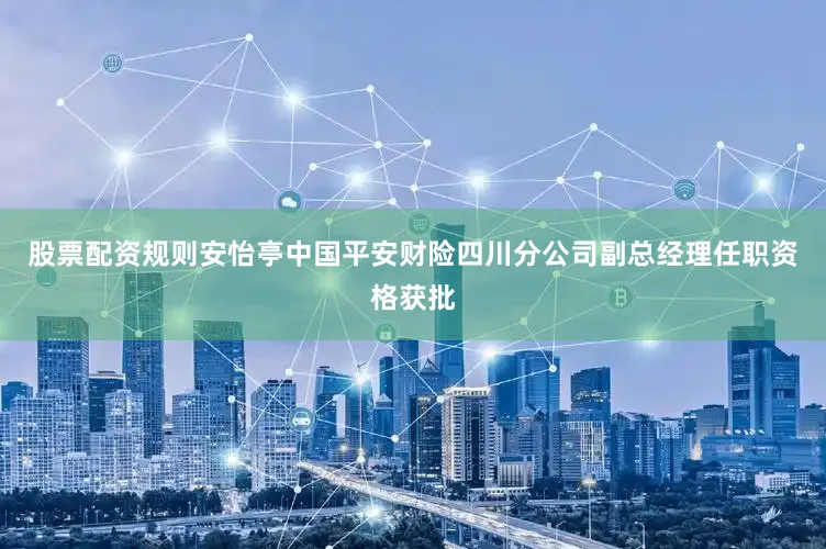 股票配资规则安怡亭中国平安财险四川分公司副总经理任职资格获批