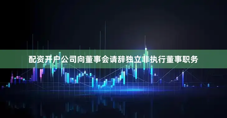 配资开户公司向董事会请辞独立非执行董事职务
