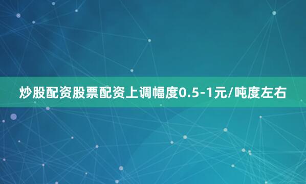 炒股配资股票配资上调幅度0.5-1元/吨度左右