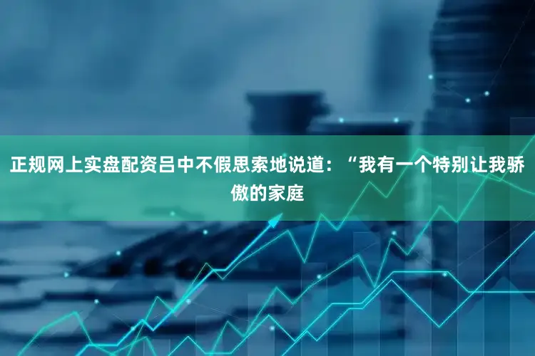 正规网上实盘配资吕中不假思索地说道：“我有一个特别让我骄傲的家庭