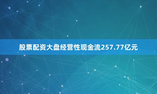 股票配资大盘经营性现金流257.77亿元