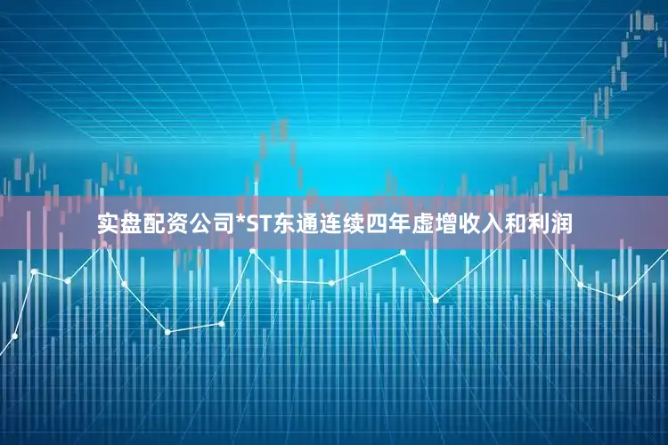 实盘配资公司*ST东通连续四年虚增收入和利润